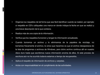  Organiza tus respaldos de tal forma que sea fácil identificar cuando se realizó, por ejemplo
si respalda en CD's colóqueles una marca en donde indique la fecha en que se realizó y
una breve descripción de lo que contiene.
 Realiza más de una copia de la información.
 Verifica que los respaldos funcionen y tengan la información actualizada.
 Cuando borramos un archivo y lo eliminamos de la papelera de reciclaje, no
borramos físicamente el archivo, lo único que hacemos es que el archivo desaparezca de
la lista de programas o archivos de Windows, pero dicho archivo continua allí en nuestro
disco duro hasta que escribimos nueva información encima de ellos. Si este proceso de
escritura aún no ha ocurrido todavía estamos a tiempo de recuperarlos.
 Aplica el respaldo de información de archivos y carpetas.
 Actúa con responsabilidad en el cumplimiento de las actividades.
DIFERENCIAR LAS FUNCIONES DEL SISTEMA OPERATIVO 27
 