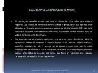 RESGUARDOYSEGURIDADDE LAINFORMACION
 No es ninguna novedad el valor que tiene la información y los datos para nuestros
negocios. Los que resulta increíble de esto es la falta de precauciones que solemos tener
al confiar al núcleo de nuestros negocios al sistema de almacenamiento de lo que en la
mayoría de los casos resulta ser una computadora pobremente armada tanto del punto de
vista de hardware como de software.
 Las interrupciones se presentan de formas muy variadas: virus informáticos, fallos de
electricidad, errores de hardware y software, caídas de red, hackers, errores humanos,
incendios, inundaciones, etc. Y aunque no se pueda prevenir cada una de estas
interrupciones, la empresa sí puede prepararse para evitar las consecuencias que éstas
puedan tener sobre su negocio. Del tiempo que tarde en reaccionar una empresa
dependerá la gravedad de sus consecuencias.
DIFERENCIAR LAS FUNCIONES DEL SISTEMA OPERATIVO 28
 