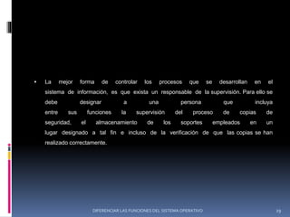  La mejor forma de controlar los procesos que se desarrollan en el
sistema de información, es que exista un responsable de la supervisión. Para ello se
debe designar a una persona que incluya
entre sus funciones la supervisión del proceso de copias de
seguridad, el almacenamiento de los soportes empleados en un
lugar designado a tal fin e incluso de la verificación de que las copias se han
realizado correctamente.
DIFERENCIAR LAS FUNCIONES DEL SISTEMA OPERATIVO 29
 