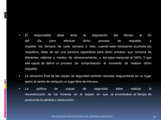  El responsable debe tener la disposición del tiempo al fin
del día para efectuar dicho proceso de respaldo, y
respetar los tiempos de cada semana o mes, cuando sean necesarios acumular los
respaldos, debe de ser una persona capacitada para dicho proceso, que conozca de
diferentes utilerías y medios de almacenamiento, y los sepa manipular al 100%. Y que
sea capaz de definir un proceso de comprobación al momento de realizar dicho
respaldo.
 La ubicación final de las copias de seguridad también necesita resguardarse en un lugar
ajeno al centro de cómputo un lugar libre de intrusos.
 La política de copias de seguridad debe realizar la
reconstrucción de los ficheros en el estado en que se encontraban al tiempo de
producirse la pérdida o destrucción.
DIFERENCIAR LAS FUNCIONES DEL SISTEMA OPERATIVO 30
 