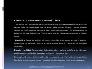  Planeación de instalación física y ubicación física.
 La ubicación física e instalación de un Centro de Cómputo en una empresa depende de muchos
factores, entre los que podemos citar: el tamaño de la empresa, el servicio que se pretende
obtener, las disponibilidades de espacio físico existente o proyectado, etc. Generalmente, la
instalación física de un Centro de Cómputo exige tener en cuenta por lo menos los siguientes
puntos:
 Local físico: Donde se analizará el espacio disponible, el acceso de equipos y personal,
instalaciones de suministro eléctrico, acondicionamiento térmico y elementos de seguridad
disponibles.
 Espacio y movilidad: Características de las salas, altura, anchura, posición de las columnas,
posibilidades de movilidad de los equipos, suelo móvil o falso suelo, etc.
 Iluminación: El sistema de iluminación debe ser apropiado para evitar reflejos en las pantallas,
falta de luz en determinados puntos, y se evitará la incidencia directa del sol sobre los equipos.
DIFERENCIAR LAS FUNCIONES DEL SISTEMA OPERATIVO 32
 