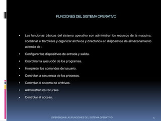 FUNCIONESDELSISTEMAOPERATIVO
 Las funcionas básicas del sistema operativo son administrar los recursos de la maquina,
coordinar el hardware y organizar archivos y directorios en dispositivos de almacenamiento
además de :
 Configurar los dispositivos de entrada y salida.
 Coordinar la ejecución de los programas.
 Interpretar los comandos del usuario.
 Controlar la secuencia de los procesos.
 Controlar el sistema de archivos.
 Administrar los recursos.
 Controlar el acceso.
DIFERENCIAR LAS FUNCIONES DEL SISTEMA OPERATIVO 4
 