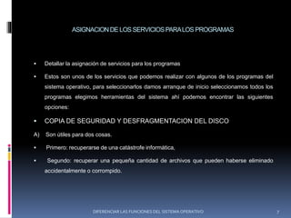 ASIGNACIONDE LOS SERVICIOSPARALOS PROGRAMAS
 Detallar la asignación de servicios para los programas
 Estos son unos de los servicios que podemos realizar con algunos de los programas del
sistema operativo, para seleccionarlos damos arranque de inicio seleccionamos todos los
programas elegimos herramientas del sistema ahí podemos encontrar las siguientes
opciones:
 COPIA DE SEGURIDAD Y DESFRAGMENTACION DEL DISCO
A) Son útiles para dos cosas.
 Primero: recuperarse de una catástrofe informática,
 Segundo: recuperar una pequeña cantidad de archivos que pueden haberse eliminado
accidentalmente o corrompido.
DIFERENCIAR LAS FUNCIONES DEL SISTEMA OPERATIVO 7
 