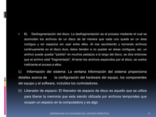  B) Desfragmentación del disco: La desfragmentación es el proceso mediante el cual se
acomodan los archivos de un disco de tal manera que cada uno quede en un área
contigua y sin espacios sin usar entre ellos. Al irse escribiendo y borrando archivos
continuamente en el disco duro, éstos tienden a no quedar en áreas contiguas, así, un
archivo puede quedar "partido" en muchos pedazos a lo largo del disco, se dice entonces
que el archivo está "fragmentado". Al tener los archivos esparcidos por el disco, se vuelve
ineficiente el acceso a ellos.
C) Información del sistema: La ventana Información del sistema proporciona
detalles acerca de la configuración del hardware del equipo, los componentes
del equipo y el software, incluidos los controladores.
D) Liberador de espacio: El liberador de espacio de disco es aquello que se utiliza
para liberar la memoria que esta siendo utilizada por archivos temporales que
ocupan un espacio en la computadora y es algo
DIFERENCIAR LAS FUNCIONES DEL SISTEMA OPERATIVO 8
 