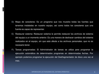 D) Mapa de caracteres: Es un programa que nos muestra todas las fuentes que
tenemos instaladas en nuestro equipo, así como todos los caracteres que una
fuente es capaz de representar.
E) Restaurar sistema: Restaurar sistema le permite restaurar los archivos de sistema
del equipo a un momento anterior. Es una manera de deshacer cambios del sistema
realizados en el equipo, sin que esto afecte a los archivos personales. que no es
necesario tener.
F) Tareas programadas: El Administrador de tareas se utiliza para programar la
ejecución automática de determinados programas en determinadas fechas. Por
ejemplo podemos programar la ejecución del Desfragmentador de disco una vez al
mes.
DIFERENCIAR LAS FUNCIONES DEL SISTEMA OPERATIVO 9
 