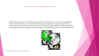 PROGRAMA DE BUSQUEDA EN ERRORES EN DISCOS
 Scandisk sirve para comprobar en el ordenador tanto la integridad de la superficie física de su disco duro como la integridad del
sistema de archivos almacenado en el. Los sistemas Windows basados en la plataforma NT no incluyen esta aplicación, pero
permiten analizar el disco utilizando otra aplicación similar creada por Microsoft y llamada CHKDSK, sin embargo esta aplicación es
menos confiable para examinar la superficie física del disco, aunque sí es muy efectiva para detectar errores del sistema de archivo.
DIFERENCIAR LAS FUNCIONES DEL SISTEMA OPERATIVO 11
 