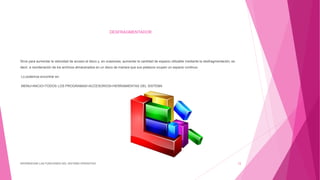 DESFRAGMENTADOR
Sirve para aumentar la velocidad de acceso al disco y, en ocasiones, aumentar la cantidad de espacio utilizable mediante la desfragmentación, es
decir, a reordenación de los archivos almacenados en un disco de manera que sus pedazos ocupen un espacio continuo.
Lo podemos encontrar en:
MENU>INICIO>TODOS LOS PROGRAMAS>ACCESORIOS>HERRAMIENTAS DEL SISTEMA
DIFERENCIAR LAS FUNCIONES DEL SISTEMA OPERATIVO 12
 