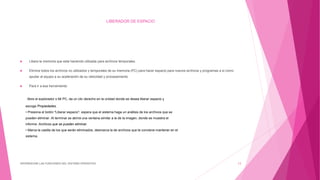 LIBERADOR DE ESPACIO
 Libera la memoria que esta haciendo utilizada para archivos temporales.
 Elimina todos los archivos no utilizados y temporales de su memoria (PC) para hacer espacio para nuevos archivos y programas a si como
ayudar al equipo a su aceleración de su velocidad y procesamiento
 Para ir a esa herramienta:
Abre el explorador o Mi PC, da un clic derecho en la unidad donde se desea liberar espacio y
escoge Propiedades.
• Presiona el botón "Liberar espacio", espera que el sistema haga un análisis de los archivos que se
pueden eliminar. Al terminar se abrirá una ventana similar a la de la imagen, donde se muestra el
informe: Archivos que se pueden eliminar.
• Marca la casilla de los que serán eliminados, desmarca la de archivos que te conviene mantener en el
sistema.
DIFERENCIAR LAS FUNCIONES DEL SISTEMA OPERATIVO 13
 