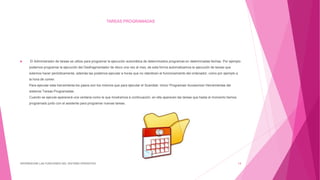 TAREAS PROGRAMADAS
 El Administrador de tareas se utiliza para programar la ejecución automática de determinados programas en determinadas fechas. Por ejemplo
podemos programar la ejecución del Desfragmentador de disco una vez al mes, de esta forma automatizamos la ejecución de tareas que
solemos hacer periódicamente, además las podemos ejecutar a horas que no ralenticen el funcionamiento del ordenador, como por ejemplo a
la hora de comer.
Para ejecutar esta herramienta los pasos son los mismos que para ejecutar el Scandisk: Inicio/ Programas/ Accesorios/ Herramientas del
sistema/ Tareas Programadas.
Cuando se ejecute aparecerá una ventana como la que mostramos a continuación, en ella aparecen las tareas que hasta el momento hemos
programado junto con el asistente para programar nuevas tareas.
DIFERENCIAR LAS FUNCIONES DEL SISTEMA OPERATIVO 14
 