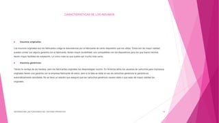 CARACTERISTICAS DE LOS INSUMOS
 Insumos originales:
Los insumos originales son los fabricados (valga la redundancia) por el fabricante de cierto dispositivo que los utiliza. Estos son de mayor calidad,
pueden contar con alguna garantía con el fabricante, tienen mayor durabilidad, son compatibles con los dispositivos para los que fueron hechos,
tienen mayor facilidad de instalación. Lo único malo es que suelen ser mucho más caros.
 Insumos genéricos:
Tienen la ventaja de ser baratos, pero los fabricantes originales los desprestigian mucho. En América latina los usuarios de cartuchos para impresora
originales tienen una garantía con la empresa fabricante de estos, pero si la falla se debe al uso de cartuchos genéricos la garantía es
automáticamente cancelada. No se lleva un estudio que asegure que los cartuchos genéricos causen daño o que sean de mayor calidad los
originales.
DIFERENCIAR LAS FUNCIONES DEL SISTEMA OPERATIVO 16
 