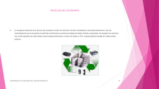RECICLAJE DE LOS INSUMOS
 La recarga de cartuchos es el servicio que consiste en recibir los cartuchos, de tinta y someterlos a una prueba electrónica y una vez
comprobada de que se encuentra en perfectas condiciones se comienza el trabajo de lavado, llenado y presionado. Se entregan los cartuchos
con la tinta especifica de cada manera, esta recarga permite tener un ahorro de hasta un 70%, recarga significa reciclaje de nuestro propio
cartucho.
DIFERENCIAR LAS FUNCIONES DEL SISTEMA OPERATIVO 18
 
