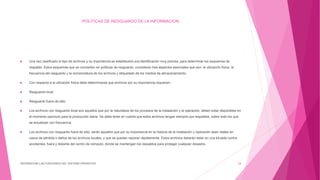 POLITICAS DE RESGUARDO DE LA INFORMACION
 Una vez clasificado el tipo de archivos y su importancia se establecerá una identificación muy precisa, para determinar los esquemas de
respaldo. Estos esquemas que se convierten en políticas de resguardo, consideran tres aspectos esenciales que son: la ubicación física, la
frecuencia del resguardo y la nomenclatura de los archivos y etiquetado de los medios de almacenamiento.
 Con respecto a la ubicación física debe determinarse que archivos por su importancia requieren:
 Resguardo local.
 Resguardo fuera de sitio.
 Los archivos con resguardo local son aquellos que por la naturaleza de los procesos de la instalación y la operación, deben estar disponibles en
el momento oportuno para la producción diaria. Se debe tener en cuenta que estos archivos tengan siempre sus respaldos, sobre todo los que
se actualizan con frecuencia.
 Los archivos con resguardo fuera de sitio, serán aquellos que por su importancia en la historia de la instalación u operación sean vitales en
casos de pérdida o daños de los archivos locales, y que se puedan reponer rápidamente. Estos archivos deberán estar en una bóveda contra
accidentes, fuera y distante del centro de cómputo, donde se mantengan los respaldos para proteger cualquier desastre.
DIFERENCIAR LAS FUNCIONES DEL SISTEMA OPERATIVO 24
 