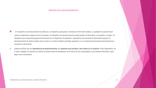 MEDIOS DE ALMACENAMIENTO
 Un dispositivo de almacenamiento de datos es un dispositivo para grabar o almacenar información (datos). La grabación se puede hacer
usando virtualmente cualquier forma de energía. Un dispositivo de almacenamiento puede guardar la información y procesarla, o ambas. Un
dispositivo que únicamente guarda la información es un dispositivo de grabación. Dispositivos que procesan la información (equipo de
almacenamiento de datos) pueden tener acceso a un medio extraíble (portable) separado o a un componente permanente para almacenar y
recuperar la información.
 podemos afirmar que los dispositivos de almacenamiento son aparatos que escriben y leen datos en un soporte. Estos dispositivos, por
lo tanto, trabajan en conjunto con todos los medios donde se almacenan los archivos de una computadora u otro sistema informático, tanto
lógica como físicamente.
DIFERENCIAR LAS FUNCIONES DEL SISTEMA OPERATIVO 25
 