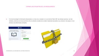CIFRAR LAS ETIQUETAS DE LOS RESGUARDOS
 A la hora de proteger la información almacenada en un disco duro completo o en una memoria Flash USB, hay diversas opciones. Las más
radicales y efectivas son las que permiten cifrar el contenido completo de la unidad, haciéndola inaccesible si se conecta en otro equipo o no se
introduce una determinada contraseña.
DIFERENCIAR LAS FUNCIONES DEL SISTEMA OPERATIVO 26
 