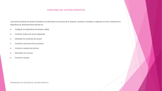 FUNCIONES DEL SISTEMA OPERATIVO
Las funciones básicas del Sistema Operativo son administrar los recursos de la maquina, coordinar el hardware y organizar archivos y directorios en
dispositivos de almacenamiento además de:
 Configurar los dispositivos de entrada y salida
 Coordinar la ejecución de los programas
 Interpretar los comandos del usuario
 Controlar la secuencia de los procesos
 Controlar el sistema de archivos
 Administrar los recursos
 Controlar el acceso
DIFERENCIAR LAS FUNCIONES DEL SISTEMA OPERATIVO 5
 
