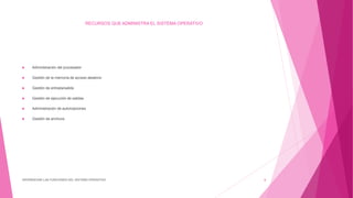RECURSOS QUE ADMINISTRA EL SISTEMA OPERATIVO
DIFERENCIAR LAS FUNCIONES DEL SISTEMA OPERATIVO 6
 Administración del procesador
 Gestión de la memoria de acceso aleatorio
 Gestión de entrada/salida
 Gestión de ejecución de salidas
 Administración de autorizaciones
 Gestión de archivos
 