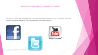 SERVICIOS DE IDENTIFICACION DE LOS MANDATOS DE USUARIO
Hace referencia a cada uno de los registros digitales de usuario, por ejemplo: el introduce un nombre de usuario y contraseña, es un servidor de
información. Youtube.com, Facebook.com; estos son algunos ejemplos de servicios de identificación
DIFERENCIAR LAS FUNCIONES DEL SISTEMA OPERATIVO 8
 