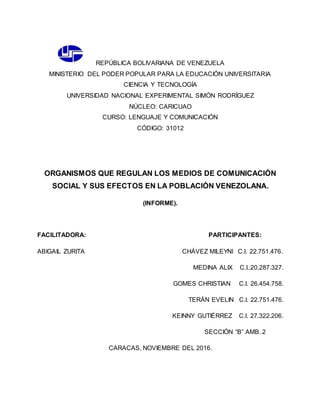 REPÚBLICA BOLIVARIANA DE VENEZUELA
MINISTERIO DEL PODER POPULAR PARA LA EDUCACIÓN UNIVERSITARIA
CIENCIA Y TECNOLOGÍA
UNIVERSIDAD NACIONAL EXPERIMENTAL SIMÓN RODRÍGUEZ
NÚCLEO: CARICUAO
CURSO: LENGUAJE Y COMUNICACIÓN
CÓDIGO: 31012
ORGANISMOS QUE REGULAN LOS MEDIOS DE COMUNICACIÓN
SOCIAL Y SUS EFECTOS EN LA POBLACIÓN VENEZOLANA.
(INFORME).
FACILITADORA: PARTICIPANTES:
ABIGAIL ZURITA CHÁVEZ MILEYNI C.I. 22.751.476.
MEDINA ALIX C.I..20.287.327.
GOMES CHRISTIAN C.I. 26.454.758.
TERÁN EVELIN C.I. 22.751.476.
KEINNY GUTIÉRREZ C.I. 27.322.206.
SECCIÓN “B” AMB. 2
CARACAS, NOVIEMBRE DEL 2016.
 