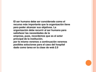 El ser humano debe ser considerado como el
recurso más importante que la organización tiene
para poder alcanzar sus objetivos. La
organización debe recurrir al ser humano para
satisfacer las necesidades de la
empresa, pues, recordemos que es el actor
principal de la institución.
por lo mismo veremos a continuación veremos
posibles soluciones para el caso del hospital
dado como tarea en la clase de web 2.0
 