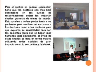 Para el público en general (pacientes)
haría que los doctores con mas bajo
desempeño      en   los    cursos    de
responsabilidad social les impartan
charlas gratuitas de temas de interés.
Esto ayudara a ambas partes tanto a los
pacientes para sentirse me cercanos a
los doctores como a los doctores para
que exploren su sensibilidad para con
los pacientes (para que se hagan mas
humanos jeje) obviamente el aviso de
estas charlas se hará en forma masiva
utilizando redes sociales de gran
impacto como lo son twitter y facebook.
 