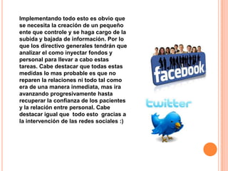 Implementando todo esto es obvio que
se necesita la creación de un pequeño
ente que controle y se haga cargo de la
subida y bajada de información. Por lo
que los directivo generales tendrán que
analizar el como inyectar fondos y
personal para llevar a cabo estas
tareas. Cabe destacar que todas estas
medidas lo mas probable es que no
reparen la relaciones ni todo tal como
era de una manera inmediata, mas ira
avanzando progresivamente hasta
recuperar la confianza de los pacientes
y la relación entre personal. Cabe
destacar igual que todo esto gracias a
la intervención de las redes sociales :)
 