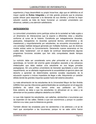 LABORATORIO DE INFORMATICA

experiencia y haya desarrollado su propio know-how, algo que en definitiva es el
mayor capital de Éxitos Integrales y el más grande producto que la empresa
puede ofrecer para responder a la demanda de sus clientes y brindar la mejor
solución cuando se trata de hacer funcionar un comedor universitario con
eficiencia, calidad y una atención satisfactoria.


ANTECEDENTES

La comunidad universitaria como partícipe activa de la sociedad se halla sujeta a
un dinamismo de interacciones que la expone a diferentes retos y desafíos
conforme al curso de la historia. Constituida por trabajadores/as docentes,
graduados, trabajadores no docentes (personal técnico, administrativo y de
maestranza) y mayoritariamente por estudiantes, se encuentra circunscripta en
una compleja realidad desigual generada por múltiples factores, que de diversos
modos actúan sobre su funcionamiento. Generando nuevos escenarios en los
cuales debe “sostenerse”, con el objeto de continuar desempeñando algunas
progresivas funciones sociales que han sido conquistadas desde tiempos
pretéritos.

La nutrición debe ser considerada como pilar primordial en el proceso de
aprendizaje, en función del enorme gasto energético asociado a los esfuerzos
intelectuales que debe realizar un/a estudiante en sus largas jornadas
pedagógicas. Sin una política universitaria de bienestar apuntalada a cubrir este
requerimiento, se ve afectada negativamente la accesibilidad al ejercicio pleno del
derecho a aprender de determinados sectores sociales expulsados de la
educación superior o incluso impedidos de llegar a ella. Adquiriendo un carácter
elitista donde las grandes mayorías quedan fuera del sistema educativo.

La mala alimentación de los estudiantes de la Universidad Mayor de San Andrés
(UMSA) hizo que las infecciones gastrointestinales se constituyeran en el segundo
problema de salud más común entre esa población en 2010.
Este extremo se debe a que los estudiantes no almuerzan en su casa y se
alimentan en los puestos callejeros aledaños a la UMSA.

Lo que más ingieren los estudiantes, son salteñas, sándwiches o tucumanas que
se expenden en las calles. Debido a que son económicos y porque no pueden
retornar a su casa, pues la distancia es grande.

También afectan las ensaladas para los sándwiches o los aderezos y el ají de
maní que acompañan a las tucumanas, porque no se sabe cómo fueron


EXAMEN DE SPSS                                                             Página 2
 