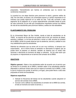 LABORATORIO DE INFORMATICA

preparados. “Generalmente son hechos en ambientes que no reúnen las
condiciones necesarias”.

La juventud es una etapa decisiva para promover la salud y generar estilos de
vida. Por otro lado, el acceso a la universidad supone un cambio importante en el
individuo que puede repercutir en su estilo de vida. Todo ello convierte a este
segmento de la población en un grupo especialmente vulnerable desde el punto
de vista nutricional. Es por ello que consideramos importante conocer los hábitos
de vida de los estudiantes para promover hábitos y estilos de vida saludables.


PLANTEAMIENTO DEL PROBLEMA


En la Universidad Mayor de San Andrés, donde el total de estudiantes es de
75503, la mayoría de los alumnos se quedan todo el día, por razones de clases,
estudios y trabajos, y a la hora de almorzar o tomar un café, recurren al comedor
de la UMSA, donde se puede observar que la asistencia, servicio y calidad no son
muy satisfactorios para los estudiantes.

Además los alimentos que se sirven ahí no son muy nutritivos, ni tampoco son
supervisados, de la misma forma el ambiente no demuestra la higiene que se
puede tener al preparar un alimento, también se observa que no existe más
opciones o elecciones al momento de elegir un alimento. Es por esta razón que
se propone un mejoramiento en el servicio del comedor de la UMSA.


OBJETIVOS


Objetivo general.- Saber si los estudiantes están de acuerdo con el servicio que
se brinda en el comedor de la UMSA y también saber si los estudiantes estarían
dispuestos a adicionar dinero para que se mejore el comedor de la UMSA, y todo
lo que lo involucra (la comida, el servicio y el lugar), para poder llevar a cabo esta
propuesta al Centro de Estudiantes.

Objetivos específicos

    Calcular la frecuencia del tiempo de los estudiantes cuando adquieren el
     servicio del comedor de la UMSA.
    Conocer como califican los estudiantes el comedor de la UMSA (la comida,
     el trato al momento de recibir el servicio, )



EXAMEN DE SPSS                                                                Página 3
 