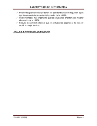 LABORATORIO DE INFORMATICA

    Percibir las preferencias que tienen los estudiantes cuando requieren algún
     tipo de entretenimiento dentro del comedor de la UMSA.
    Percibir el factor más importante que los estudiantes analizan para mejorar
     el comedor de la UMSA.
    Calcular la cantidad adicional que los estudiantes pagarían a la hora de
     recibir un mejor servicio.


ANALISIS Y PROPUESTA DE SOLUCIÓN




EXAMEN DE SPSS                                                          Página 4
 