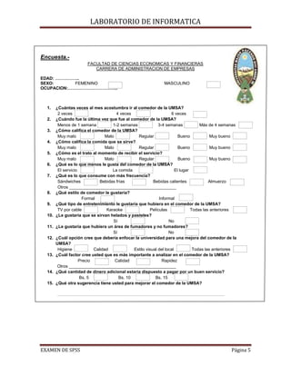 LABORATORIO DE INFORMATICA



Encuesta.-
                        FACULTAD DE CIENCIAS ECONOMICAS Y FINANCIERAS
                           CARRERA DE ADMINISTRACION DE EMPRESAS

EDAD: ……………..
SEXO:       FEMENINO                                            MASCULINO
OCUPACION:……………………………..



  1.    ¿Cuántas veces al mes acostumbra ir al comedor de la UMSA?
         2 veces                        4 veces                      6 veces
  2.    ¿Cuándo fue la última vez que fue al comedor de la UMSA?
         Menos de 1 semana            1-2 semanas             3-4 semanas            Más de 4 semanas
  3.    ¿Cómo califica el comedor de la UMSA?
         Muy malo                 Malo            Regular                 Bueno            Muy bueno
  4.    ¿Cómo califica la comida que se sirve?
         Muy malo                 Malo            Regular                 Bueno            Muy bueno
  5.    ¿Cómo es el trato al momento de recibir el servicio?
         Muy malo                 Malo            Regular                 Bueno            Muy bueno
  6.    ¿Qué es lo que menos le gusta del comedor de la UMSA?
         El servicio                  La comida                         El lugar
  7.    ¿Qué es lo que consume con más frecuencia?
         Sándwiches            Bebidas frías               Bebidas calientes              Almuerzo
         Otros _____________________________________________
  8.    ¿Qué estilo de comedor le gustaría?
                       Formal                                 Informal
  9.    ¿Qué tipo de entretenimiento le gustaría que hubiera en el comedor de la UMSA?
         TV por cable              Karaoke               Películas               Todas las anteriores
  10.   ¿Le gustaría que se sirvan helados y pasteles?
                                      Sí                            No
  11.   ¿Le gustaría que hubiera un área de fumadores y no fumadores?
                                      Sí                            No
  12.   ¿Cuál opción cree que debería enfocar la universidad para una mejora del comedor de la
        UMSA?
         Higiene            Calidad             Estilo visual del local           Todas las anteriores
  13.   ¿Cuál factor cree usted que es más importante a analizar en el comedor de la UMSA?
                     Precio            Calidad                  Rapidez
         Otros _____________________________________________
  14.   ¿Qué cantidad de dinero adicional estaría dispuesto a pagar por un buen servicio?
                     Bs. 5               Bs. 10             Bs. 15
  15.   ¿Qué otra sugerencia tiene usted para mejorar el comedor de la UMSA?

        ………………………………………………………………………………………………………




EXAMEN DE SPSS                                                                                     Página 5
 