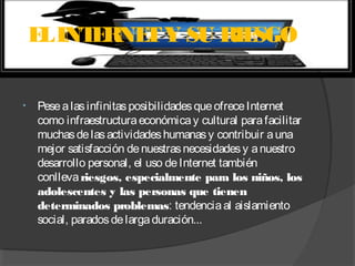 E INT RNE Y SU RIE
L
E
T
SGO
•

Pese a las infinitas posibilidades que ofrece Internet
como infraestructura económica y cultural para facilitar
muchas de las actividades humanas y contribuir a una
mejor satisfacción de nuestras necesidades y a nuestro
desarrollo personal, el uso de Internet también
conlleva riesgos, especialmente para los niños, los
adolescentes y las personas que tienen
determinados problemas: tendencia al aislamiento
social, parados de larga duración...

 