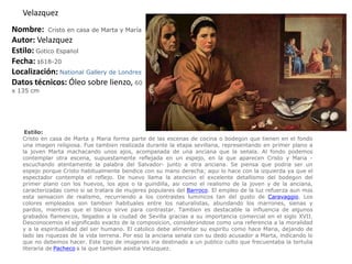 VelazquezNombre:  Cristo en casa de Marta y MaríaAutor: VelazquezEstilo:Gótico EspañolFecha: 1618-20Localización: NationalGallery de LondresDatos técnicos: Óleo sobre lienzo, 60                  x 135 cm  Estilo:Cristo en casa de Marta y María forma parte de las escenas de cocina o bodegón que tienen en el fondo una imagen religiosa. Fue también realizada durante la etapa sevillana, representando en primer plano a la joven Marta machacando unos ajos, acompañada de una anciana que la señala. Al fondo podemos contemplar otra escena, supuestamente reflejada en un espejo, en la que aparecen Cristo y María -escuchando atentamente la palabra del Salvador- junto a otra anciana. Se piensa que podría ser un espejo porque Cristo habitualmente bendice con su mano derecha; aquí lo hace con la izquierda ya que el espectador contempla el reflejo. De nuevo llama la atención el excelente detallismo del bodegón del primer plano con los huevos, los ajos o la guindilla, así como el realismo de la joven y de la anciana, caracterizadas como si se tratara de mujeres populares del Barroco. El empleo de la luz refuerza aun más esta sensación de realismo, recurriendo a los contrastes lumínicos tan del gusto de Caravaggio. Los colores empleados son también habituales entre los naturalistas, abundando los marrones, sienas y pardos, mientras que el blanco sirve para contrastar. También es destacable la influencia de algunos grabados flamencos, llegados a la ciudad de Sevilla gracias a su importancia comercial en el siglo XVII. Desconocemos el significado exacto de la composición, considerándose como una referencia a la moralidad y a la espiritualidad del ser humano. El católico debe alimentar su espíritu como hace María, dejando de lado las riquezas de la vida terrena. Por eso la anciana señala con su dedo acusador a Marta, indicando lo que no debemos hacer. Este tipo de imágenes iría destinado a un público culto que frecuentaba la tertulia literaria de Pacheco a la que también asistía Velázquez.