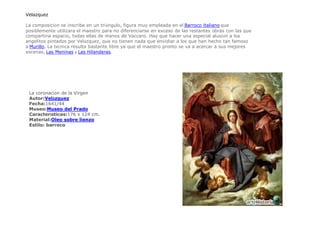 Velazquez La composición se inscribe en un triángulo, figura muy empleada en el Barroco italiano que posiblemente utilizara el maestro para no diferenciarse en exceso de las restantes obras con las que compartiría espacio, todas ellas de manos de Vaccaro. Hay que hacer una especial alusión a los angelitos pintados por Velázquez, que no tienen nada que envidiar a los que han hecho tan famoso a Murillo. La técnica resulta bastante libre ya que el maestro pronto se va a acercar a sus mejores escenas, Las Meninas y Las Hilanderas. La coronación de la Virgen Autor:Velázquez  Fecha:1641/44  Museo:Museo del Prado  Características:176 x 124 cm.  Material:Oleo sobre lienzo  Estilo: barroco