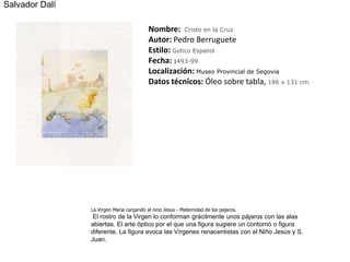 Salvador DalíNombre:  Cristo en la CruzAutor: Pedro BerrugueteEstilo:Gótico EspañolFecha: 1493-99Localización: Museo Provincial de SegoviaDatos técnicos: Óleo sobre tabla, 186 x 131 cm. La Virgen Maria cargando al ninoJesus - Maternidad de los pajaros.  El rostro de la Virgen lo conforman grácilmente unos pájaros con las alas abiertas. El arte óptico por el que una figura sugiere un contorno o figura diferente. La figura evoca las Vírgenes renacentistas con el Niño Jesús y S. Juan.