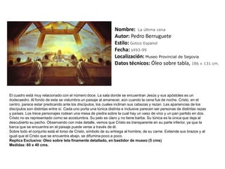Nombre:  La última cenaAutor: Pedro BerrugueteEstilo:Gótico EspañolFecha: 1493-99Localización: Museo Provincial de SegoviaDatos técnicos: Óleo sobre tabla, 186 x 131 cm. El cuadro está muy relacionado con el número doce. La sala donde se encuentran Jesús y sus apóstoles es un dodecaedro. Al fondo de esta se vislumbra un paisaje al amanecer, aún cuando la cena fue de noche. Cristo, en el centro, parece estar predicando ante los discípulos, los cuales inclinan sus cabezas y rezan. Las apariencias de los discípulos son distintas entre sí. Cada uno porta una túnica distinta e inclusive parecen ser personas de distintas razas y países. Los trece personajes rodean una mesa de piedra sobre la cual hay un vaso de vino y un pan partido en dos.Cristo no es representado como se acostumbra. Su pelo es claro y no tiene barba. Su túnica es la única que deja al descubierto su pecho. Observando con más detalle, vemos que Cristo es transparente en su parte inferior, ya que la barca que se encuentra en el paisaje puede verse a través de él.Sobre todo el conjunto está el torso de Cristo, símbolo de su entrega al hombre, de su carne. Extiende sus brazos y al igual que el Cristo que se encuentra abajo, se difumina poco a poco.Replica Exclusiva: Oleo sobre tela finamente detallado, en bastidor de museo (5 cms) Medidas: 60 x 40 cms.