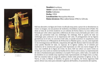 Nombre:Crucifixion Autor: Salvador Dalí DomènechEstilo: CubismoFecha: 1954Localización: MetropolitanMuseumDatos técnicos: Óleo sobre lienzo 194,5 x 124 cm.Dalí nos descubre a la figura de Cristo crucificado muy joven a pesar de no desvelarnos su rostro. La imagen, con una postura de modestia y humildad, se presenta ante el Padre. Sin duda se trata de un Cristo moderno en un cubismode forma clásica. La cruz cúbica está formada por ocho cubos espaciales a diferencia de otras cruces, formadas por siete o seis cubos, que presentan toda una simbología. Sin embargo, Dalí se aparta de toda esa simbología para centrarse en la importancia del cubo. El protagonismo de las figuras geométricas en el arte, en concreto el del cubo, se puede encontrar en arquitectos como Juan de Herrera en el Monasterio de El Escorial en Madrid quien, a su vez, está inspirado en las investigaciones del filósofo y alquimista del siglo XII, RamonLlull. Se trata del cubo como piedra filosofal de todo, en especial, de la Iglesia católica. Es el símbolo por excelencia de la construcción que para Dalí representa no sólo una nueva imagen de la cruz, sino también de la figura de Cristo. Es decir, Dalí nos ofrece un nuevo Cristo no herido: por esta razón no existen las huellas de los clavos ni de la lanza. La representación de Gala es fundamental para simbolizar a la madre Tierra pero, sobre todo, a la madre de los hombres en un sentido muy espiritual. Gala representando a la Virgen mira a su hijo. Dalí nos muestra todo un juego de palabras donde están presentes la Iglesia, la luz, la Tierra, el cielo, la Madre, el hombre, los genes o el espíritu. De forma ingeniosa Dalí quiere ofrecer una clave para entender la génesis del hombre, el nacimiento del espíritu.