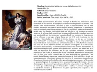 Nombre: Inmaculada la Grande, Inmaculada ConcepciónAutor: MurilloEstilo: Barroco españolFecha: 1650Localización:  Museo BB.AA. SevillaDatos técnicos: Óleo sobre lienzo 436 x 292 Hacia 1651 los franciscanos de Sevilla encargan a Murillo una Inmaculada para situarla en el arco triunfal de su iglesia. Cuando el artista presentó su trabajo a los monjes, éstos no encontraron a su gusto la obra ya que la hallaron tosca y poco acabada, negándose a aceptarla. Murillo solicitó permiso para colocar el lienzo en su lugar correspondiente y una vez situado en el arco triunfal de la iglesia fue de absoluto agrado para sus clientes. La tradición dice que Murillo en ese momento se negó a separarse de la Inmaculada a menos que le pagaran el doble de lo estipulado, aumento que fue admitido por los monjes sin oposición. Desde ese momento la obra siempre estuvo colocada en su lugar original hasta que en 1810 sería requisada por los franceses y depositada en el Alcázar. Su enorme tamaño -de ahí que sea conocida como "La Grande"- la salvó de ser trasladada a Francia por lo que en 1812 fue devuelta al convento donde permaneció hasta la Desamortización de 1836.Murillo muestra en esta obra uno de sus primeros intentos por renovar la iconografía de la Inmaculada, incluyendo el dinamismo y el movimiento característico del Barroco. Posiblemente el sevillano contempló algún grabado de la Inmaculada realizada por Ribera en 1635 para las Agustinas de Salamanca en la que aparecen elementos claramente innovadores. La Virgen se muestra en actitud triunfante, apoyando su pie derecho sobre la luna y su rodilla izquierda en una nube sostenida por querubines. Viste amplia túnica blanca y manto azul -siguiendo la visión de Beatriz de Silva-, siendo sus ropajes pesados y voluminosos aunque dan muestran de movimiento, especialmente el manto, en sintonía con la cabellera. Los querubines que acompañan a la Virgen aún no gozan de la gracia de obras posteriores. La ubicación original del lienzo, a elevada altura y a gran distancia del espectador, condicionó la composición ya que Murillo tuvo en cuenta que la obra tenía que ser vista de abajo a arriba y en oblicuo, consiguiendo un excelente resultado y demostrando su gran capacidad para adaptarse a las necesidades de la clientela.