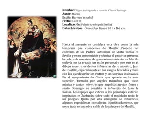 Nombre: Virgen entregando el rosario a Santo DomingoAutor: MurilloEstilo: Barroco españolFecha: 1638-40Localización: Palacio Arzobispal (Sevilla) Datos técnicos:  Óleo sobre lienzo 201 x 162 cm.  Hasta el presente se considera esta obra como la más temprana que conocemos de Murillo. Procede del convento de los Padres Dominicos de Santo Tomás en Sevilla y en su composición y técnica el pintor se presenta heredero de maestros de generaciones anteriores. Murillo todavía no ha creado un estilo personal y por eso en el dibujo muestra evidentes influencias de su maestro, Juan del Castillo, especialmente en los rasgos delicados y finos con los que describe los rostros y las sonrisas insinuadas. En el rompimiento de Gloria que aparece en la zona superior -formado por ángeles mancebos que tocan música y cantan mientras que angelitos arrojan flores a santo Domingo- se constata la influencia de Juan de Roelas. Los ropajes que cubren a los personajes estarían inspirados en Zurbarán, sobre todo el modelado recio de los pliegues. Quizá por esta amalgama de influencias, algunos especialistas consideran, injustificadamente, que no se trata de una obra salida de los pinceles de Murillo.