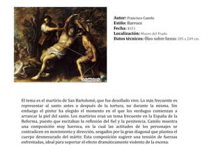 Autor: Francisco Camilo Estilo: BarrocoFecha: 1651 Localización: Museo del PradoDatos técnicos: Óleo sobre lienzo 205 x 249 cm. El tema es el martirio de San Bartolomé, que fue desollado vivo. Lo más frecuente es representar al santo antes o después de la tortura, no durante la misma. Sin embargo el pintor ha elegido el momento en el que los verdugos comienzan a arrancar la piel del santo. Los martirios eran un tema frecuente en la España de la Reforma, puesto que excitaban la reflexión del fiel y la penitencia. Camilo muestra una composición muy barroca, en la cual las actitudes de los personajes se contradicen en movimiento y dirección, sesgados por la gran diagonal que plantea el cuerpo desmesurado del mártir. Esta composición sugiere una tensión de fuerzas enfrentadas, ideal para soportar el efecto dramáticamente violento de la escena.