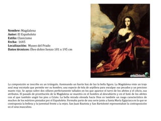 Nombre: MagdalenaAutor: El EspañoletoEstilo: ClasicismoFecha:  1645Localización:  Museo del PradoDatos técnicos: Óleo dobre lienzo 181 x 195 cmLa composición se inscribe en un triángulo, iluminando un fuerte haz de luz la bella figura. La Magdalena viste un traje azul muy escotado que permite ver su hombro, una especie de tela de arpillera para exculpar sus pecados y un precioso manto rojo. Se apoya sobre dos sillares perfectamente tallados en los que aparece el tarro de los afeites y el cilicio, sus atributos. El pasado de prostitución de la Magdalena se muestra en el hombro al descubierto y en el bote de los afeites con el que también ungió los pies a Cristo. La bella mirada elevada hacia Dios es también un rasgo característico de muchos de los mártires pintados por el Españoleto. Formaba parte de una serie junto a Santa María Egipciaca en la que se contraponía la belleza y la juventud frente a la vejez. San Juan Bautista y San Bartolomé representaban la contraposición en el sexo masculino.