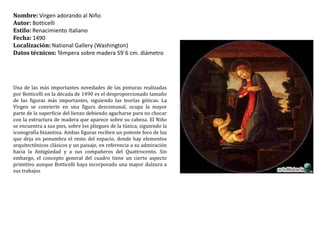 Nombre: Virgen adorando al NiñoAutor: BotticelliEstilo: Renacimiento ItalianoFecha:1490Localización: NationalGallery (Washington)Datos técnicos:Témpera sobre madera 59´6 cm. diámetro Una de las más importantes novedades de las pinturas realizadas por Botticelli en la década de 1490 es el desproporcionado tamaño de las figuras más importantes, siguiendo las teorías góticas. La Virgen se convierte en una figura descomunal, ocupa la mayor parte de la superficie del lienzo debiendo agacharse para no chocar con la estructura de madera que aparece sobre su cabeza. El Niño se encuentra a sus pies, sobre los pliegues de la túnica, siguiendo la iconografía bizantina. Ambas figuras reciben un potente foco de luz que deja en penumbra el resto del espacio, donde hay elementos arquitectónicos clásicos y un paisaje, en referencia a su admiración hacia la Antigüedad y a sus compañeros del Quattrocento. Sin embargo, el concepto general del cuadro tiene un cierto aspecto primitivo aunque Botticelli haya incorporado una mayor dulzura a sus trabajos