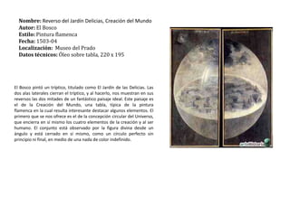 Nombre: Reverso del Jardín Delicias, Creación del MundoAutor: El BoscoEstilo: Pintura flamencaFecha: 1503-04Localización:  Museo del PradoDatos técnicos: Óleo sobre tabla, 220 x 195   El Bosco pintó un tríptico, titulado como El Jardín de las Delicias. Las dos alas laterales cierran el tríptico, y al hacerlo, nos muestran en sus reversos las dos mitades de un fantástico paisaje ideal. Este paisaje es el de la Creación del Mundo, una tabla, típica de la pintura flamenca en la cual resulta interesante destacar algunos elementos. El primero que se nos ofrece es el de la concepción circular del Universo, que encierra en sí mismo los cuatro elementos de la creación y al ser humano. El conjunto está observado por la figura divina desde un ángulo y está cerrado en sí mismo, como un círculo perfecto sin principio ni final, en medio de una nada de color indefinido.