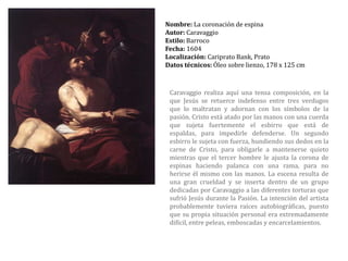Nombre: La coronación de espinaAutor: CaravaggioEstilo: BarrocoFecha: 1604Localización:Cariprato Bank, PratoDatos técnicos: Óleo sobre lienzo, 178 x 125 cmCaravaggio realiza aquí una tensa composición, en la que Jesús se retuerce indefenso entre tres verdugos que lo maltratan y adornan con los símbolos de la pasión. Cristo está atado por las manos con una cuerda que sujeta fuertemente el esbirro que está de espaldas, para impedirle defenderse. Un segundo esbirro le sujeta con fuerza, hundiendo sus dedos en la carne de Cristo, para obligarle a mantenerse quieto mientras que el tercer hombre le ajusta la corona de espinas haciendo palanca con una rama, para no herirse él mismo con las manos. La escena resulta de una gran crueldad y se inserta dentro de un grupo dedicadas por Caravaggio a las diferentes torturas que sufrió Jesús durante la Pasión. La intención del artista probablemente tuviera raíces autobiográficas, puesto que su propia situación personal era extremadamente difícil, entre peleas, emboscadas y encarcelamientos.
