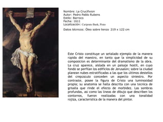 Nombre: La CrucifixionAutor: Pedro Pablo RubensEstilo: BarrocoFecha: 1611Localización: Cariprato Bank, PratoDatos técnicos: Óleo sobre lienzo219 x 122 cmEste Cristo constituye un señalado ejemplo de la manera rápida del maestro, en tanto que la simplicidad de su composición es determinante del dramatismo de la obra. La cruz aparece, aislada en un paisaje hostil, en cuyo fondo se perfilan los edificios de Jerusalén; sobre la ciudad planean nubes estratificadas a las que los últimos destellos del crepúsculo conceden un aspecto siniestro. Por contraste, posee la figura de Cristo una luminosidad propia; su anatomía se halla descrita con una técnica de grisalla que rinde el efecto de morbidez. Las sombras profundas, así como las líneas de dibujo que describen los contornos, fueron realizadas con una tonalidad rojiza, característica de la manera del pintor.