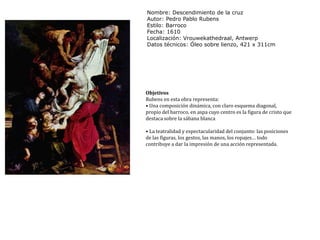 Nombre: Descendimiento de la cruzAutor: Pedro Pablo RubensEstilo: BarrocoFecha: 1610Localización: Vrouwekathedraal, AntwerpDatos técnicos: Óleo sobre lienzo, 421 x 311cmObjetivosRubens en esta obra representa:• Una composición dinámica, con claro esquema diagonal, propio del barroco, en aspa cuyo centro es la figura de cristo que destaca sobre la sábana blanca• La teatralidad y espectacularidad del conjunto: las posiciones de las figuras, los gestos, las manos, los ropajes… todo contribuye a dar la impresión de una acción representada.
