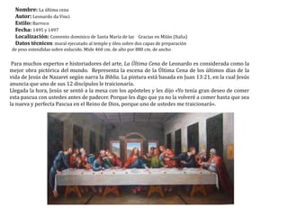 Nombre: La última cenaAutor: Leonardo da VinciEstilo: BarrocoFecha: 1495 y 1497Localización: Convento dominico de Santa María de las    Gracias en Milán (Italia)Datos técnicos: mural ejecutado al temple y óleo sobre dos capas de preparación de yeso extendidas sobre enlucido. Mide 460 cm. de alto por 880 cm. de ancho Para muchos expertos e historiadores del arte, La Última Cena de Leonardo es considerada como la mejor obra pictórica del mundo.  Representa la escena de la Última Cena de los últimos días de la vida de Jesús de Nazaret según narra la Biblia. La pintura está basada en Juan 13:21, en la cual Jesús anuncia que uno de sus 12 discípulos le traicionaría.Llegada la hora, Jesús se sentó a la mesa con los apósteles y les dijo «Yo tenía gran deseo de comer esta pascua con ustedes antes de padecer. Porque les digo que ya no la volveré a comer hasta que sea la nueva y perfecta Pascua en el Reino de Dios, porque uno de ustedes me traicionará».