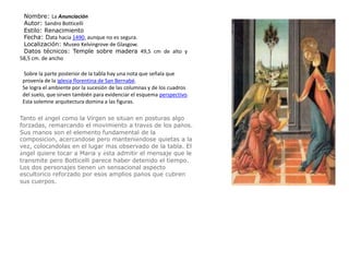 Nombre: La AnunciaciónAutor: Sandro BotticelliEstilo: RenacimientoFecha: Data hacia 1490, aunque no es segura.Localización: Museo Kelvingrove de Glasgow.Datos técnicos: Temple sobre madera 49,5 cm de alto y 58,5 cm. de ancho Sobre la parte posterior de la tabla hay una nota que señala que provenía de la iglesia florentina de San Bernabé.Se logra el ambiente por la sucesión de las columnas y de los cuadros del suelo, que sirven también para evidenciar el esquema perspectivo. Esta solemne arquitectura domina a las figuras.Tanto el ángel como la Virgen se sitúan en posturas algo forzadas, remarcando el movimiento a través de los paños. Sus manos son el elemento fundamental de la composición, acercándose pero manteniéndose quietas a la vez, colocándolas en el lugar más observado de la tabla. El ángel quiere tocar a María y ésta admitir el mensaje que le transmite pero Botticelli parece haber detenido el tiempo. Los dos personajes tienen un sensacional aspecto escultórico reforzado por esos amplios paños que cubren sus cuerpos.