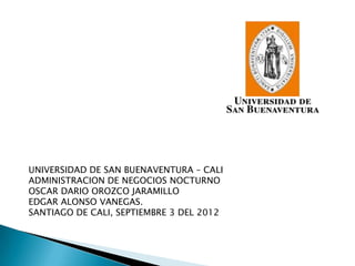 UNIVERSIDAD DE SAN BUENAVENTURA – CALI
ADMINISTRACION DE NEGOCIOS NOCTURNO
OSCAR DARIO OROZCO JARAMILLO
EDGAR ALONSO VANEGAS.
SANTIAGO DE CALI, SEPTIEMBRE 3 DEL 2012
 