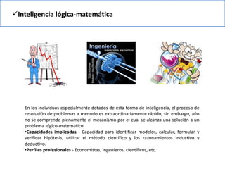 Inteligencia lógica-matemática
En los individuos especialmente dotados de esta forma de inteligencia, el proceso de
resolución de problemas a menudo es extraordinariamente rápido, sin embargo, aún
no se comprende plenamente el mecanismo por el cual se alcanza una solución a un
problema lógico-matemático.
•Capacidades implicadas - Capacidad para identificar modelos, calcular, formular y
verificar hipótesis, utilizar el método científico y los razonamientos inductivo y
deductivo.
•Perfiles profesionales - Economistas, ingenieros, científicos, etc.
 