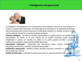 Inteligencia intrapersonal
La inteligencia intrapersonal es el conocimiento de los aspectos internos de una persona: el
acceso a la propia vida emocional, a la propia gama de sentimiento, la capacidad de efectuar
discriminaciones entre ciertas emociones y, finalmente, ponerles un nombre y recurrir a ellas
como medio de interpretar y orientar la propia conducta.
Aspectos biológicos - Los lóbulos frontales desempeñan un papel central en el cambio de la
personalidad, los daños en el área inferior de los lóbulos frontales puede producir
irritabilidad o euforia; en cambio, los daños en la parte superior tienden a producir
indiferencia, languidez y apatía (personalidad depresiva).
Capacidades implicadas - Capacidad para plantearse metas, evaluar habilidades y
desventajas personales y controlar el pensamiento propio.
Habilidades relacionadas - Meditar, exhibir disciplina personal, conservar la compostura y
dar lo mejor de sí mismo.
Perfiles profesionales - Individuos maduros que tienen un autoconocimiento rico y profundo.
 