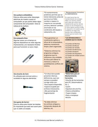 Tatiana Andrea Gómez García- Sistemas
I.E. Prb Antonio José Bernal Londoño S.J
Una pulsera antiestática:
Esta se utiliza para evitar descargas
eléctricas de nuestro cuerpo al
computador ya que podría dañar algún
componente del computador. Esta se
coloca en la muñeca.
*El mantenimiento
predictivo permite que se
tomen decisiones antes de
que ocurra el fallo:
cambiar o reparar la
maquina en una parada
cercana, detectar cambios
anormales en las
condiciones del equipo y
subsanarlos, etc.
º Mantenimiento Correctivo
de EMERGENCIA:
En este tercer tipo de
mantenimiento se corrigen
fallas con hechos ciertos,
pero este tipo actúa mas
rápidamente que los demás
porque es de emergencia, y
lo hace rápido porque la falla
lo requiere si no puede que el
problema se haga mas
grande más complicado y
puede que se mucho más
tardado.
Una pequeña lima:
Algunas veces con el tiempo en
algunos dispositivos se crean algunas
imprecisiones y es necesario limarlos
para que funcionen un poco mejor.
*Para garantizar un
rendimiento optimo y
eficaz de la computadora,
debemos mantenerla
limpia y bien organizada.
*Debemos eliminar los
programas antiguos,
programas que no
utilicemos y las unidades
de disco para liberar la
memoria y reducir la
posibilidad de conflicto del
sistema.
*LAS REPARACIONES O
CAMBIOS QUE SE HACEN:
-El Cambio de Monitor.
-El Cambio de Mouse.
-El Cambio de Teclado.
-El Cambio de Memorias.
-El Cambio de Board.
-El Cambio de Disquetera.
-El Cambio de Unidad Lectora
CD y DVD.
-El Cambio de Buses.
Una brocha de 3cm:
Es utilizada para remover polvo y
suciedad en algunos elementos.
*Un disco duro puede
presentar diversas
deficiencias, que casi
siempre se pueden
corregir estas son:
-Poco espacio disponible.
-Espacio ocupado por
archivos innecesarios.
-Alto porcentaje de
fragmentación.
*Materiales para el
Mantenimiento
Correctivo
-Estuche de herramientas
para PC ( desarmadores
etc..)
-Cautín
-Expulsora de aire frio.
-Pulsera antiestética
-Trapos Limpios
-Pieza a remplazar
-Brocha
Una goma de borrar:
Esta se utiliza para limpiar las tarjetas.
Es importante que esta sea suave para
que no dañe a la tarjeta.
*Se debe eliminar
los archivos antiguos y
temporales después de
abiertas, etc.
 